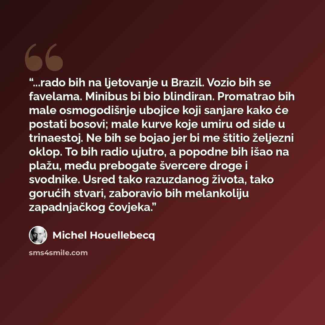 “...rado bih na ljetovanje u Brazil. Vozio bih se favelama. Minibus bi bio blindiran. Promatrao bih male osmogodišnje ubojice koji sanjare kako će postati bosovi; male kurve koje umiru od side u trinaestoj. Ne bih se bojao jer bi me štitio željezni oklop. To bih radio ujutro, a popodne bih išao na…” quote by Michel Houellebecq