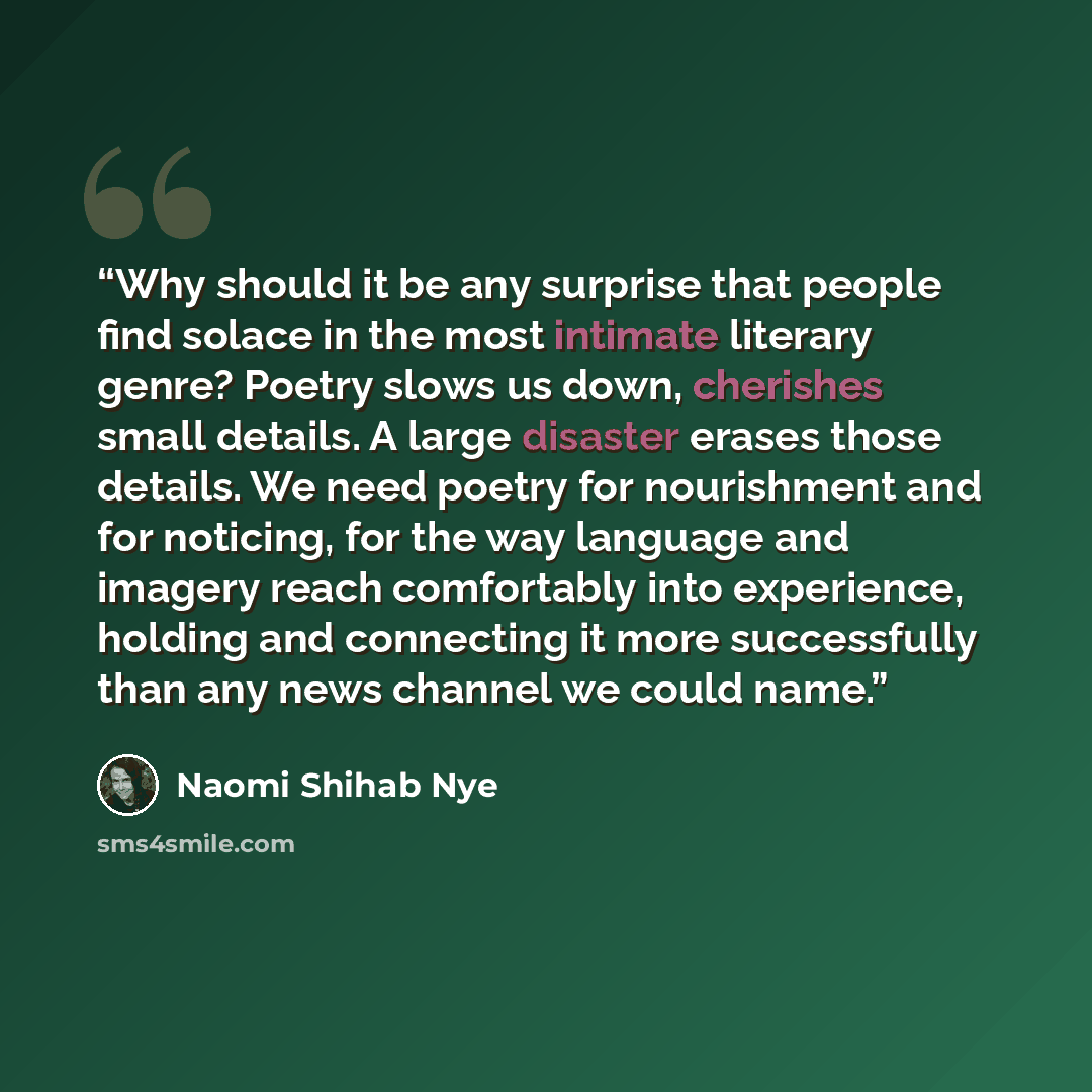 “Why should it be any surprise that people find solace in the most intimate literary genre? Poetry slows us down, cherishes small details. A large disaster erases those details. We need poetry for nourishment and for noticing, for the way language and imagery reach comfortably into experience…” quote by Naomi Shihab Nye