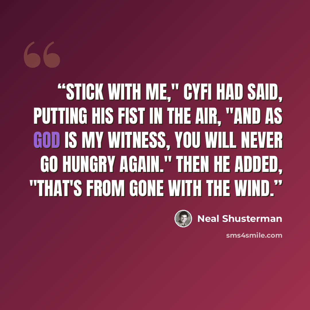 “Stick with me," CyFi had said, putting his fist in the air, "and as God is my witness, you will never go hungry again." Then he added, "That's from Gone with the Wind.” quote by Neal Shusterman