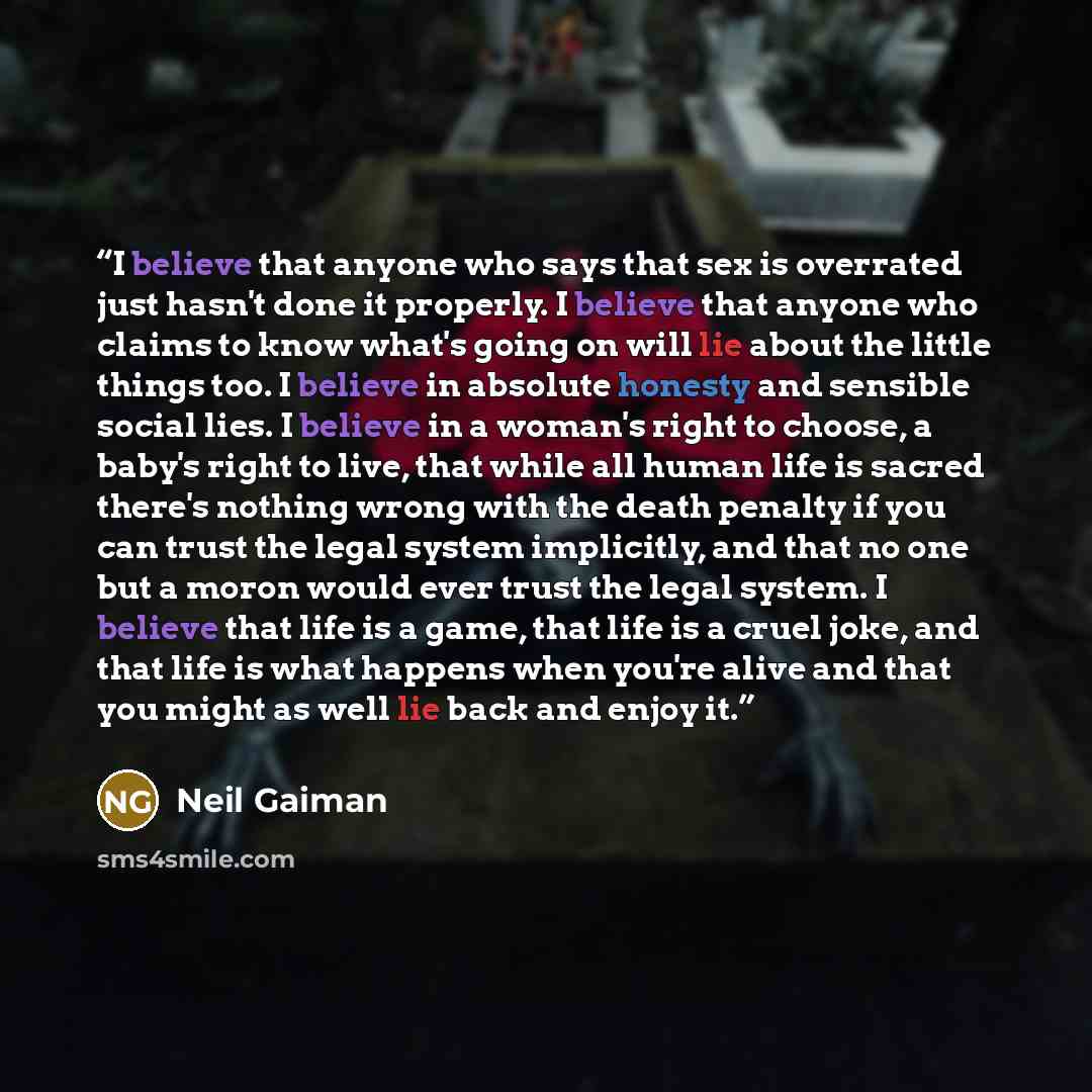 “I believe that anyone who says that sex is overrated just hasn't done it properly. I believe that anyone who claims to know what's going on will lie about the little things too. I believe in absolute honesty and sensible social lies. I believe in a woman's right to choose, a baby's right to live…” quote by Neil Gaiman