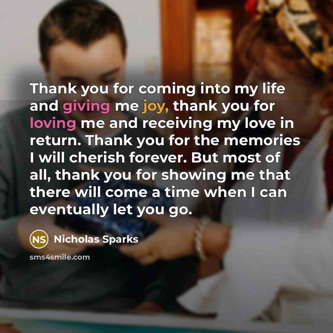 “Thank you for coming into my life and giving me joy, thank you for loving me and receiving my love in return. Thank you for the memories I will cherish forever. But most of all, thank you for showing me that there will come a time when I can eventually let you go.” quote by Nicholas Sparks