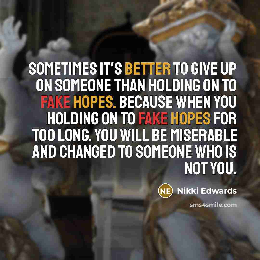 “Sometimes it's better to give up on someone than holding on to fake hopes. Because when you holding on to fake hopes for too long. You will be miserable and changed to someone who is not you.” quote by Nikki Edwards