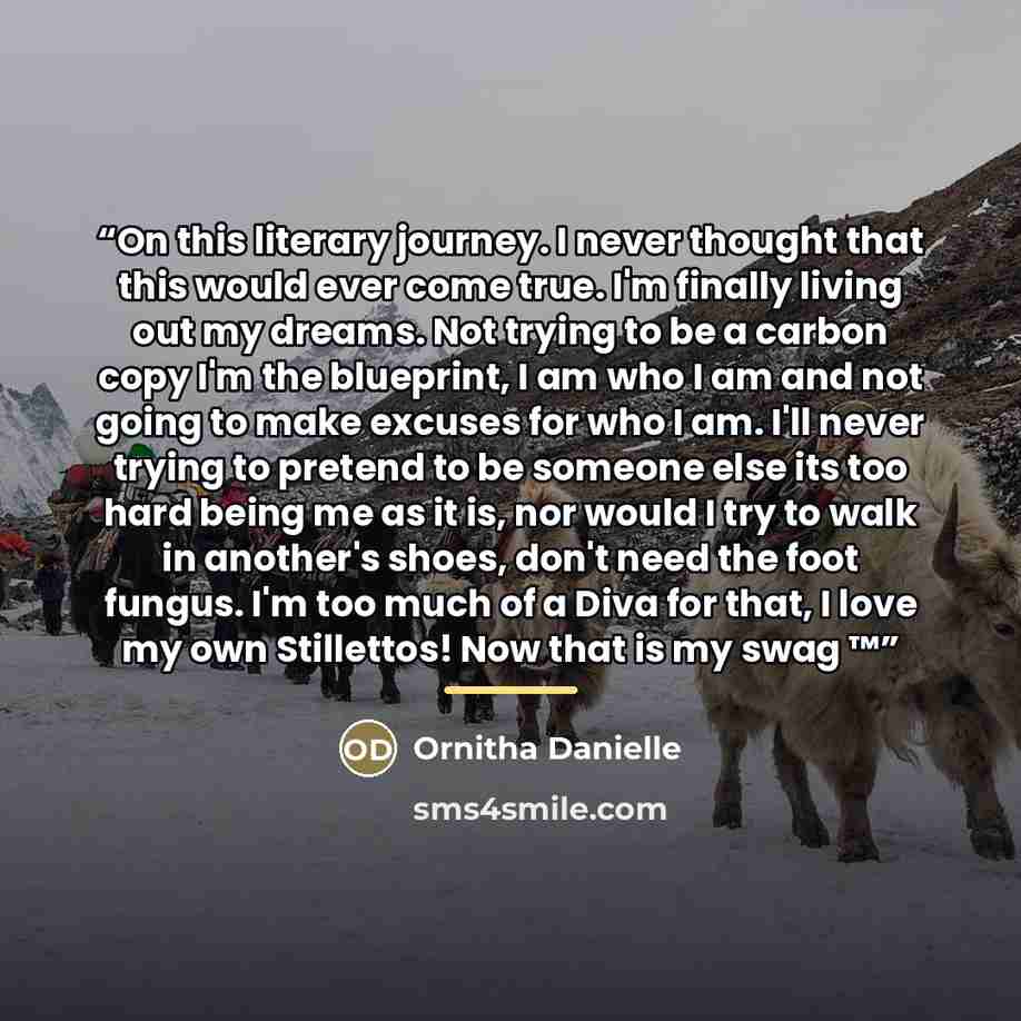 “On this literary journey. I never thought that this would ever come true. I'm finally living out my dreams. Not trying to be a carbon copy I'm the blueprint, I am who I am and not going to make excuses for who I am. I'll never trying to pretend to be someone else its too hard being me as it is…” quote by Ornitha Danielle