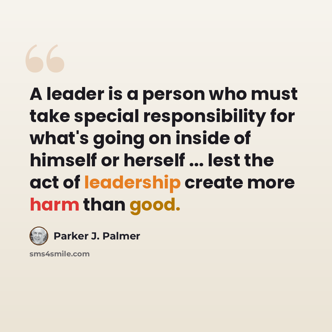 “A leader is a person who must take special responsibility for what's going on inside of himself or herself ... lest the act of leadership create more harm than good.” quote by Parker J. Palmer