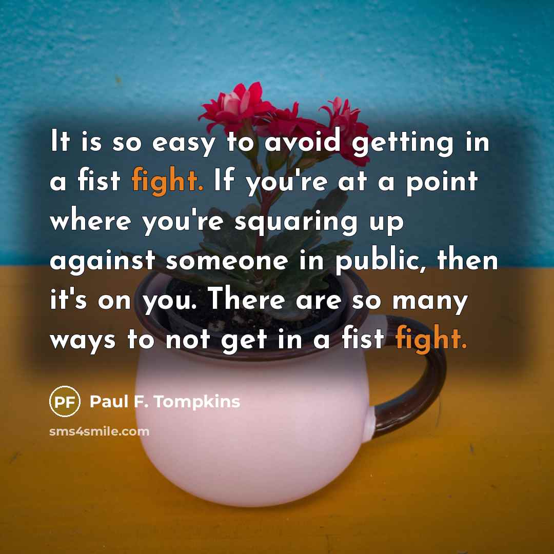 “It is so easy to avoid getting in a fist fight. If you're at a point where you're squaring up against someone in public, then it's on you. There are so many ways to not get in a fist fight.” quote by Paul F. Tompkins