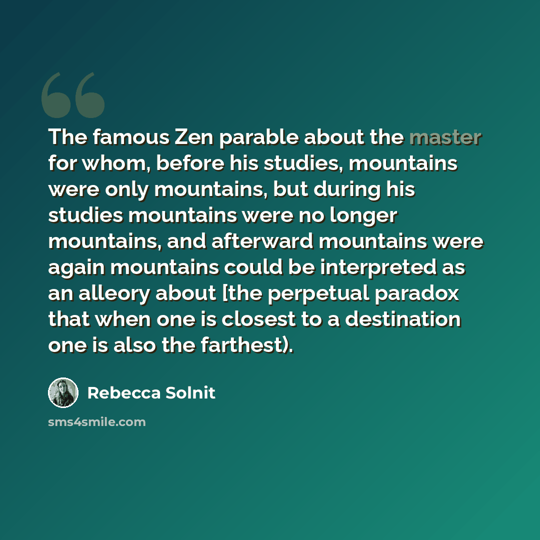 “The famous Zen parable about the master for whom, before his studies, mountains were only mountains, but during his studies mountains were no longer mountains, and afterward mountains were again mountains could be interpreted as an alleory about [the perpetual paradox that when one is closest to a…” quote by Rebecca Solnit
