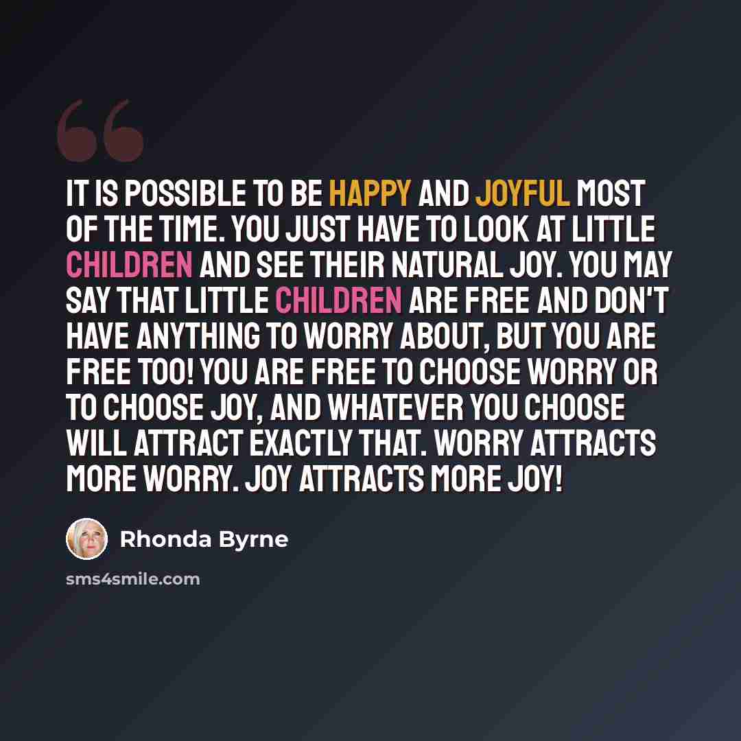 “It is possible to be happy and joyful most of the time. You just have to look at little children and see their natural joy. You may say that little children are free and don't have anything to worry about, but you are free too! You are free to choose worry or to choose joy, and whatever you choose…” quote by Rhonda Byrne