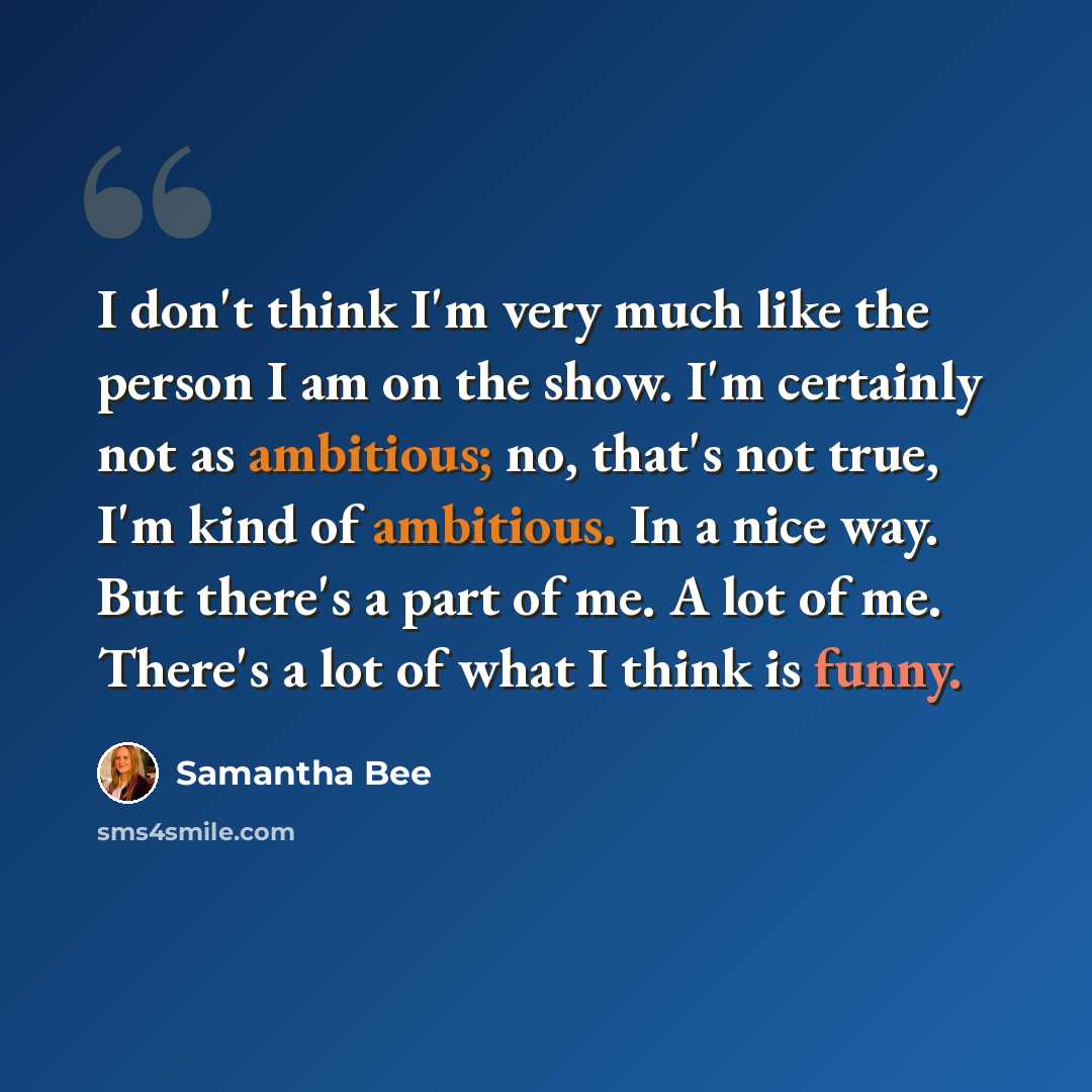 “I don't think I'm very much like the person I am on the show. I'm certainly not as ambitious; no, that's not true, I'm kind of ambitious. In a nice way. But there's a part of me. A lot of me. There's a lot of what I think is funny.” quote by Samantha Bee