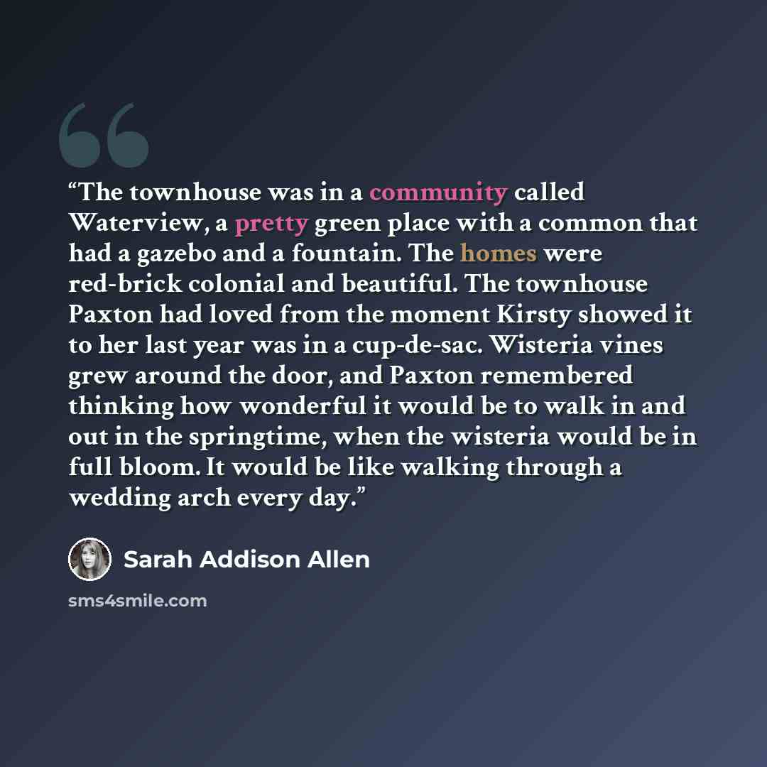 “The townhouse was in a community called Waterview, a pretty green place with a common that had a gazebo and a fountain. The homes were red-brick colonial and beautiful. The townhouse Paxton had loved from the moment Kirsty showed it to her last year was in a cup-de-sac. Wisteria vines grew around…” quote by Sarah Addison Allen