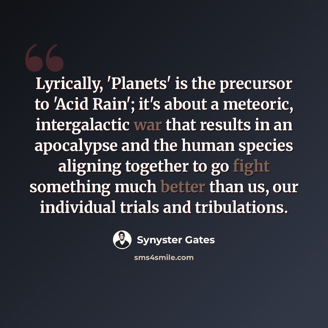 “Lyrically, 'Planets' is the precursor to 'Acid Rain'; it's about a meteoric, intergalactic war that results in an apocalypse and the human species aligning together to go fight something much better than us, our individual trials and tribulations.” quote by Synyster Gates