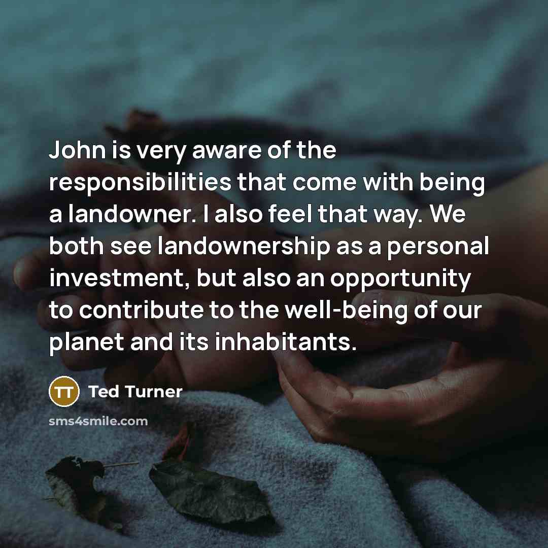 “John is very aware of the responsibilities that come with being a landowner. I also feel that way. We both see landownership as a personal investment, but also an opportunity to contribute to the well-being of our planet and its inhabitants.” quote by Ted Turner