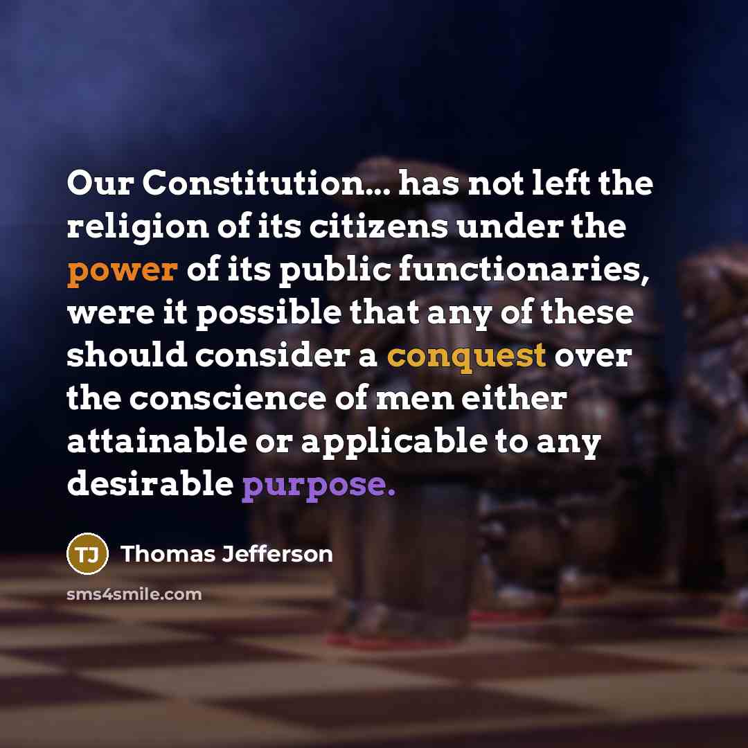 “Our Constitution... has not left the religion of its citizens under the power of its public functionaries, were it possible that any of these should consider a conquest over the conscience of men either attainable or applicable to any desirable purpose.” quote by Thomas Jefferson