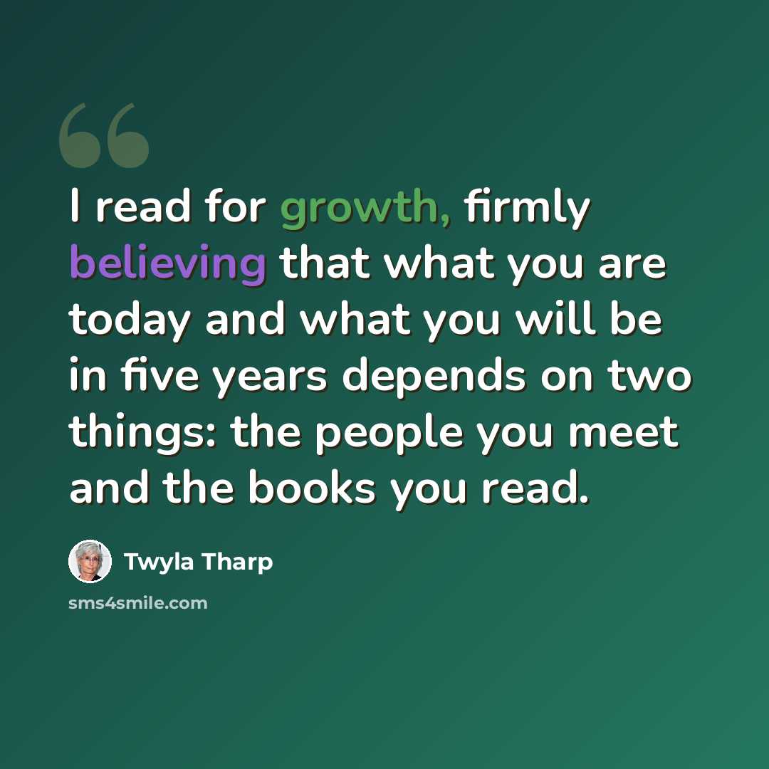 “I read for growth, firmly believing that what you are today and what you will be in five years depends on two things: the people you meet and the books you read.” quote by Twyla Tharp