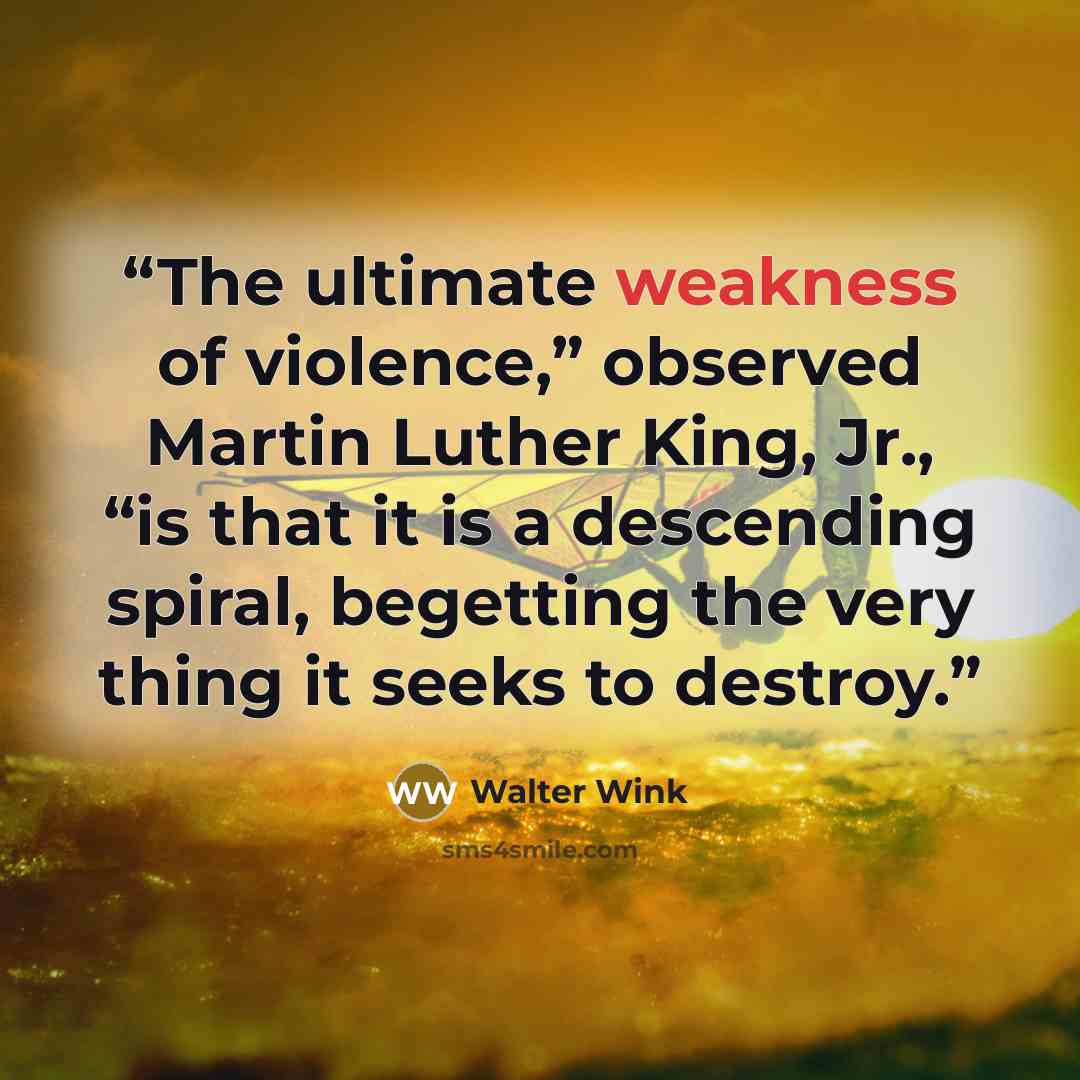 “The ultimate weakness of violence,” observed Martin Luther King, Jr., “is that it is a descending spiral, begetting the very thing it seeks to destroy.” quote by Walter Wink