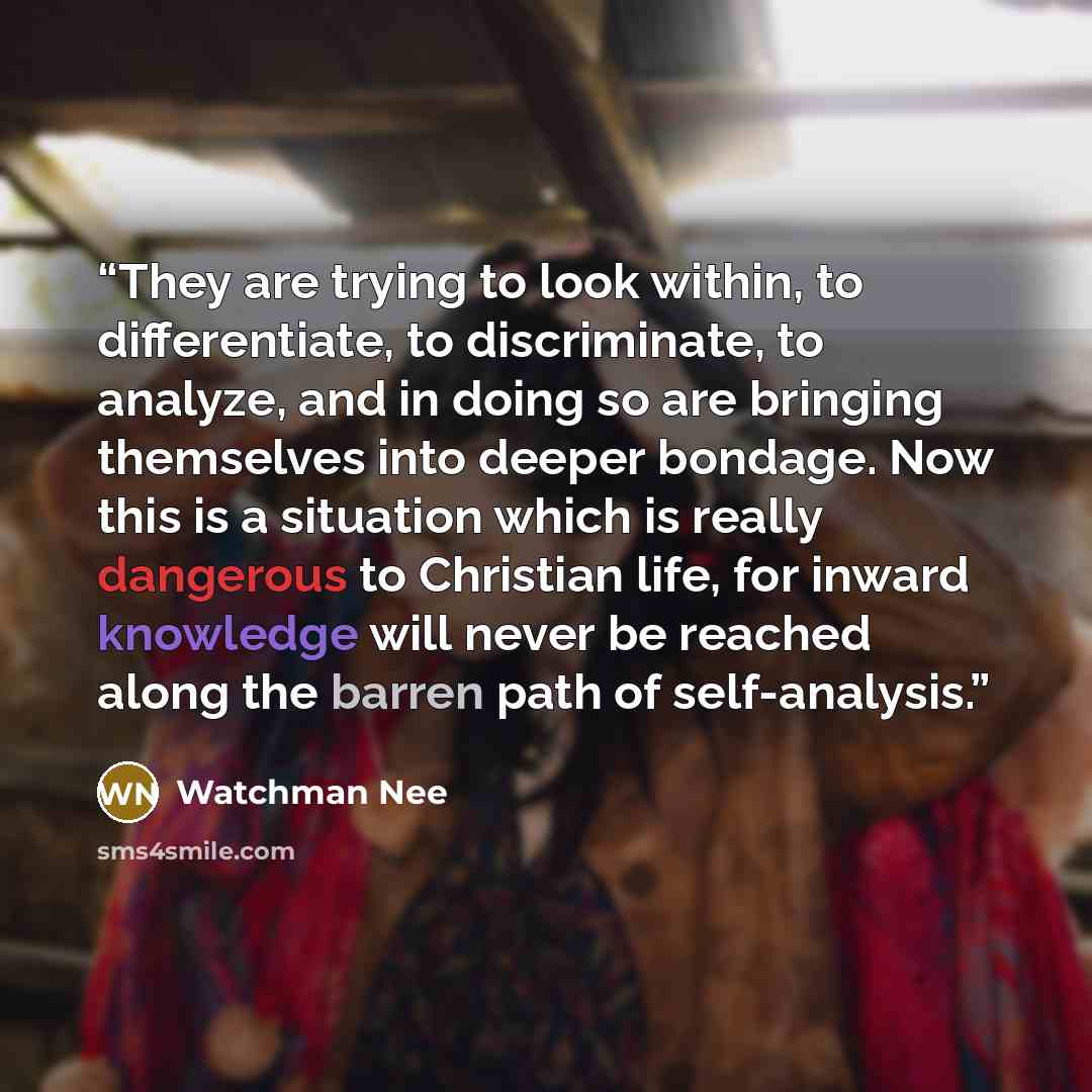 “They are trying to look within, to differentiate, to discriminate, to analyze, and in doing so are bringing themselves into deeper bondage. Now this is a situation which is really dangerous to Christian life, for inward knowledge will never be reached along the barren path of self-analysis.” quote by Watchman Nee