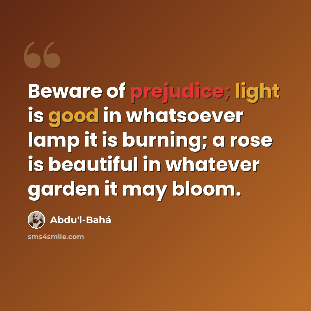 “Beware of prejudice; light is good in whatsoever lamp it is burning; a rose is beautiful in whatever garden it may bloom.” quote by Abdu'l-Bahá