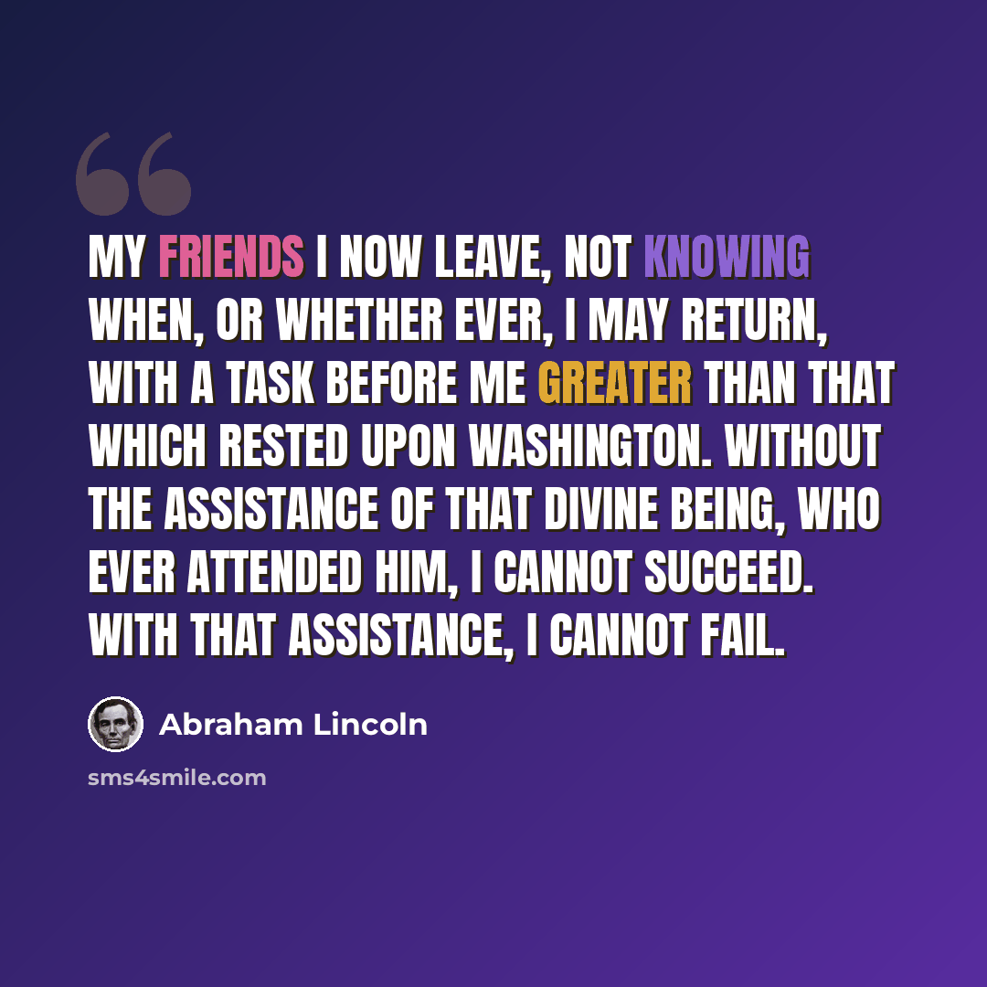 “My friends I now leave, not knowing when, or whether ever, I may return, with a task before me greater than that which rested upon Washington. Without the assistance of that Divine Being, who ever attended him, I cannot succeed. With that assistance, I cannot fail.” quote by Abraham Lincoln