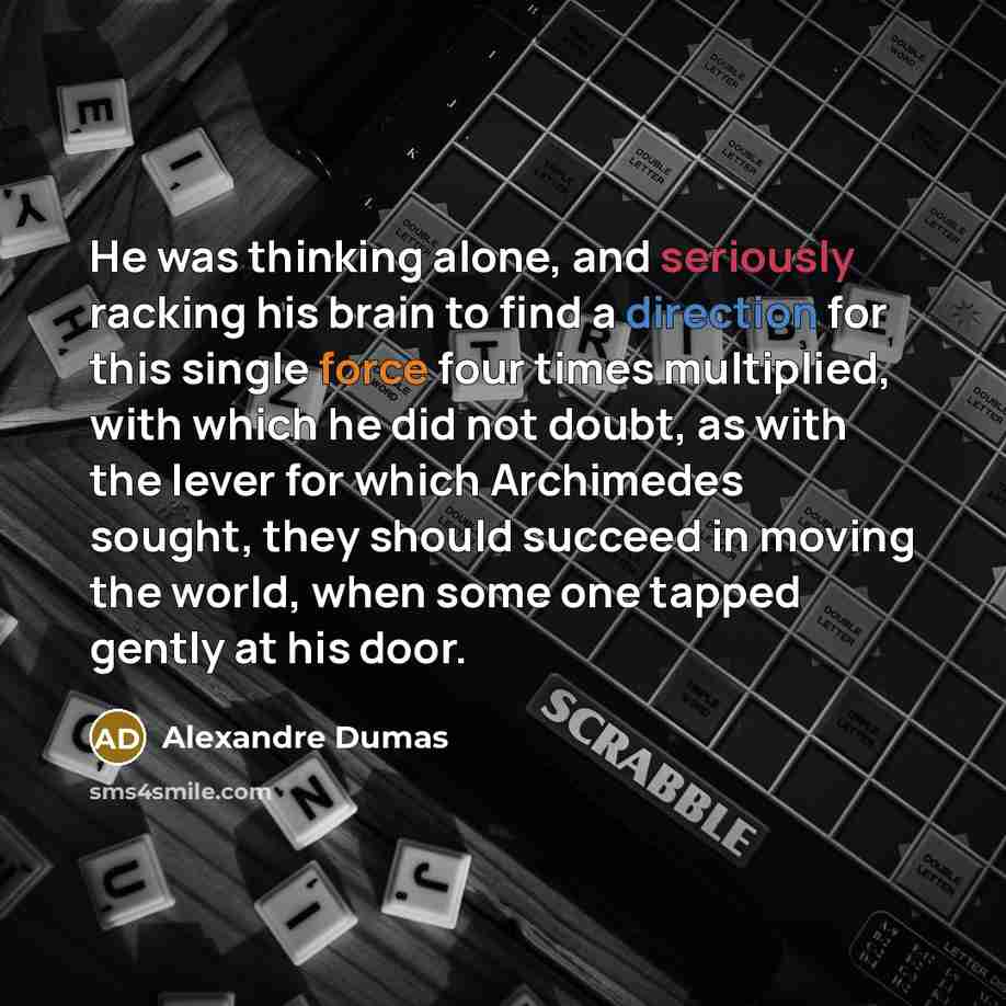 “He was thinking alone, and seriously racking his brain to find a direction for this single force four times multiplied, with which he did not doubt, as with the lever for which Archimedes sought, they should succeed in moving the world, when some one tapped gently at his door.” quote by Alexandre Dumas