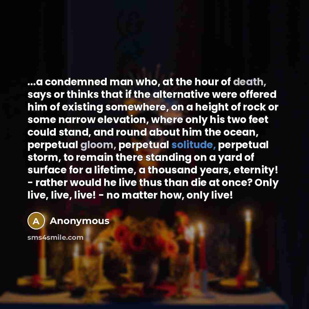 “...a condemned man who, at the hour of death, says or thinks that if the alternative were offered him of existing somewhere, on a height of rock or some narrow elevation, where only his two feet could stand, and round about him the ocean, perpetual gloom, perpetual solitude, perpetual storm, to…” quote by Anonymous