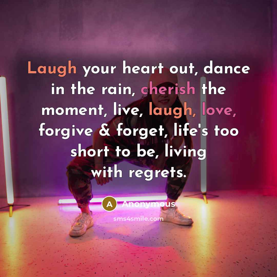 “Laugh your heart out, dance in the rain, cherish the moment, live, laugh, love, forgive & forget, life's too short to be, living with regrets.” quote by Anonymous
