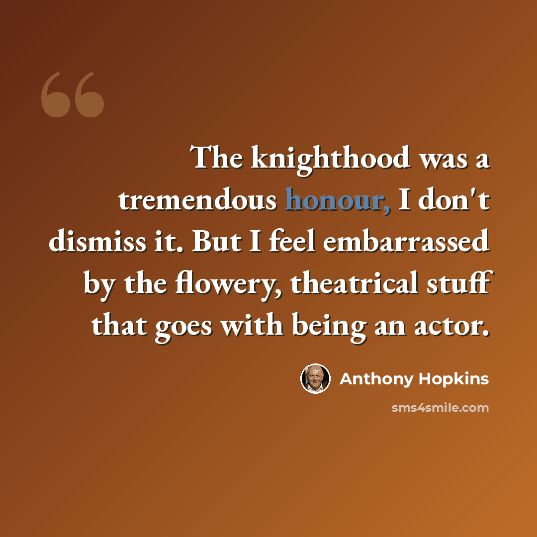 “The knighthood was a tremendous honour, I don't dismiss it. But I feel embarrassed by the flowery, theatrical stuff that goes with being an actor.” quote by Anthony Hopkins