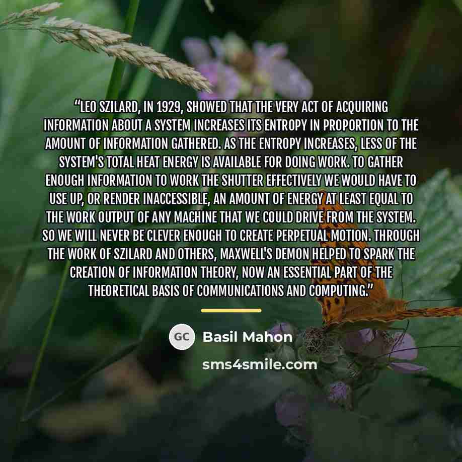 “Leo Szilard, in 1929, showed that the very act of acquiring information about a system increases its entropy in proportion to the amount of information gathered. As the entropy increases, less of the system's total heat energy is available for doing work. To gather enough information to work the…” quote by Basil Mahon