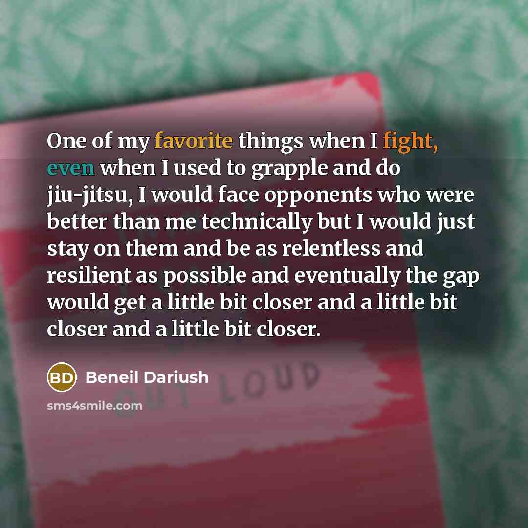 “One of my favorite things when I fight, even when I used to grapple and do jiu-jitsu, I would face opponents who were better than me technically but I would just stay on them and be as relentless and resilient as possible and eventually the gap would get a little bit closer and a little bit closer…” quote by Beneil Dariush