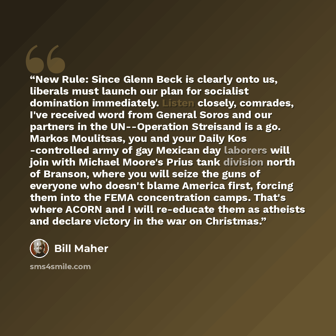 “New Rule: Since Glenn Beck is clearly onto us, liberals must launch our plan for socialist domination immediately. Listen closely, comrades, I've received word from General Soros and our partners in the UN--Operation Streisand is a go. Markos Moulitsas, you and your Daily Kos -controlled army of…” quote by Bill Maher