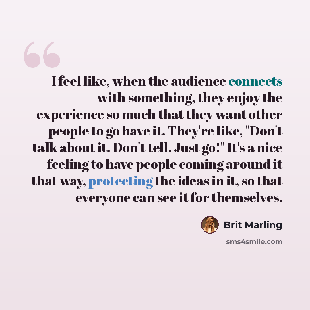 “I feel like, when the audience connects with something, they enjoy the experience so much that they want other people to go have it. They're like, "Don't talk about it. Don't tell. Just go!" It's a nice feeling to have people coming around it that way, protecting the ideas in it, so that everyone…” quote by Brit Marling