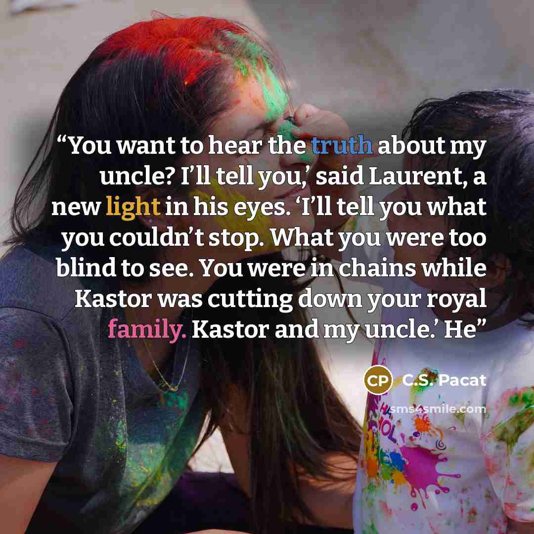 “You want to hear the truth about my uncle? I’ll tell you,’ said Laurent, a new light in his eyes. ‘I’ll tell you what you couldn’t stop. What you were too blind to see. You were in chains while Kastor was cutting down your royal family. Kastor and my uncle.’ He” quote by C.S. Pacat