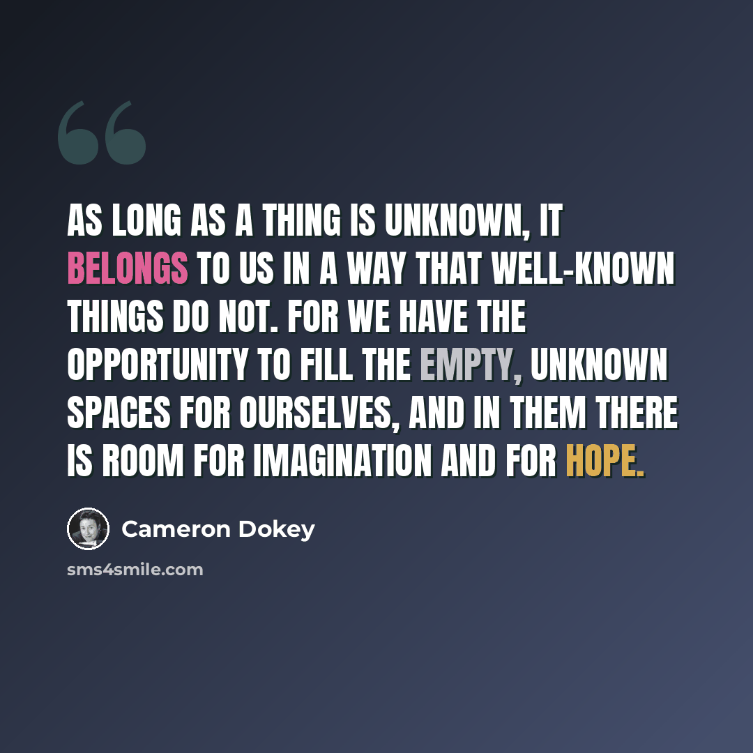 “As long as a thing is unknown, it belongs to us in a way that well-known things do not. For we have the opportunity to fill the empty, unknown spaces for ourselves, and in them there is room for imagination and for hope.” quote by Cameron Dokey