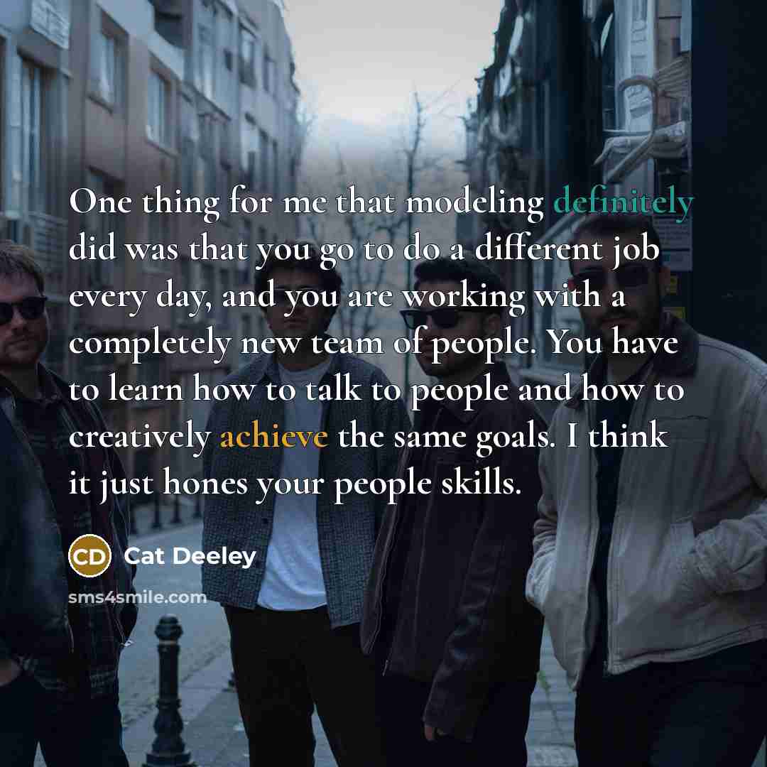 “One thing for me that modeling definitely did was that you go to do a different job every day, and you are working with a completely new team of people. You have to learn how to talk to people and how to creatively achieve the same goals. I think it just hones your people skills.” quote by Cat Deeley