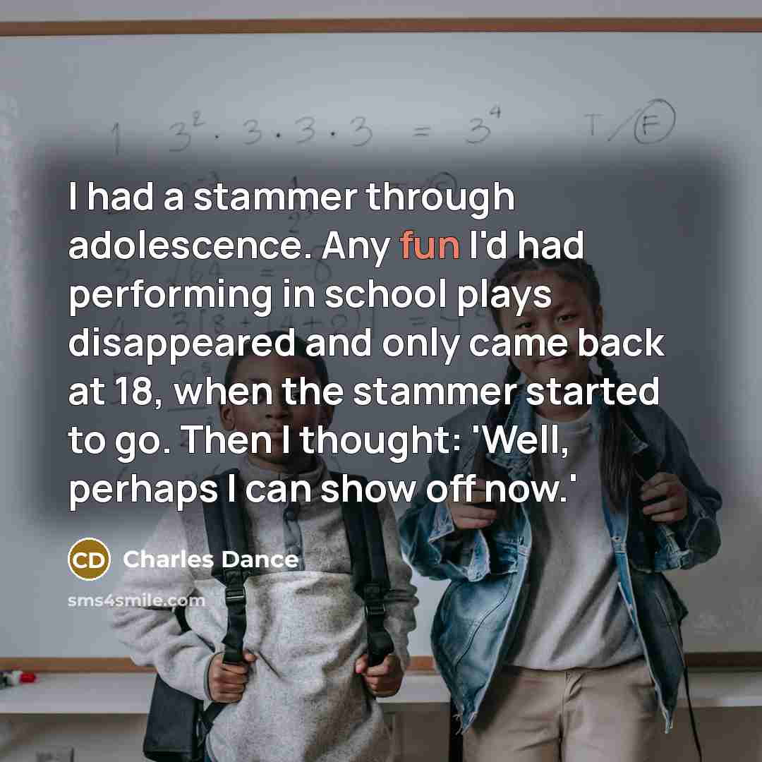 “I had a stammer through adolescence. Any fun I'd had performing in school plays disappeared and only came back at 18, when the stammer started to go. Then I thought: 'Well, perhaps I can show off now.'” quote by Charles Dance