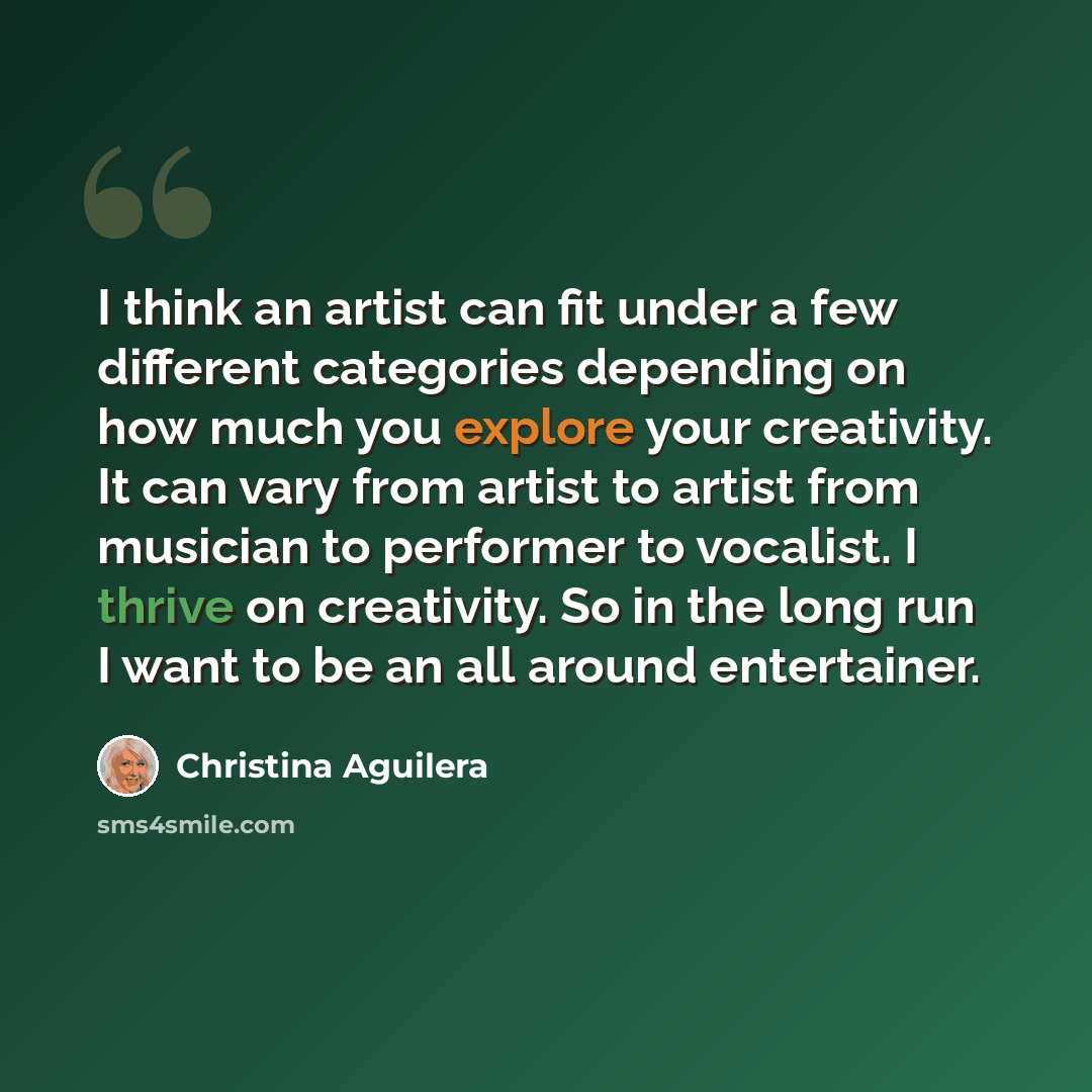 “I think an artist can fit under a few different categories depending on how much you explore your creativity. It can vary from artist to artist from musician to performer to vocalist. I thrive on creativity. So in the long run I want to be an all around entertainer.” quote by Christina Aguilera