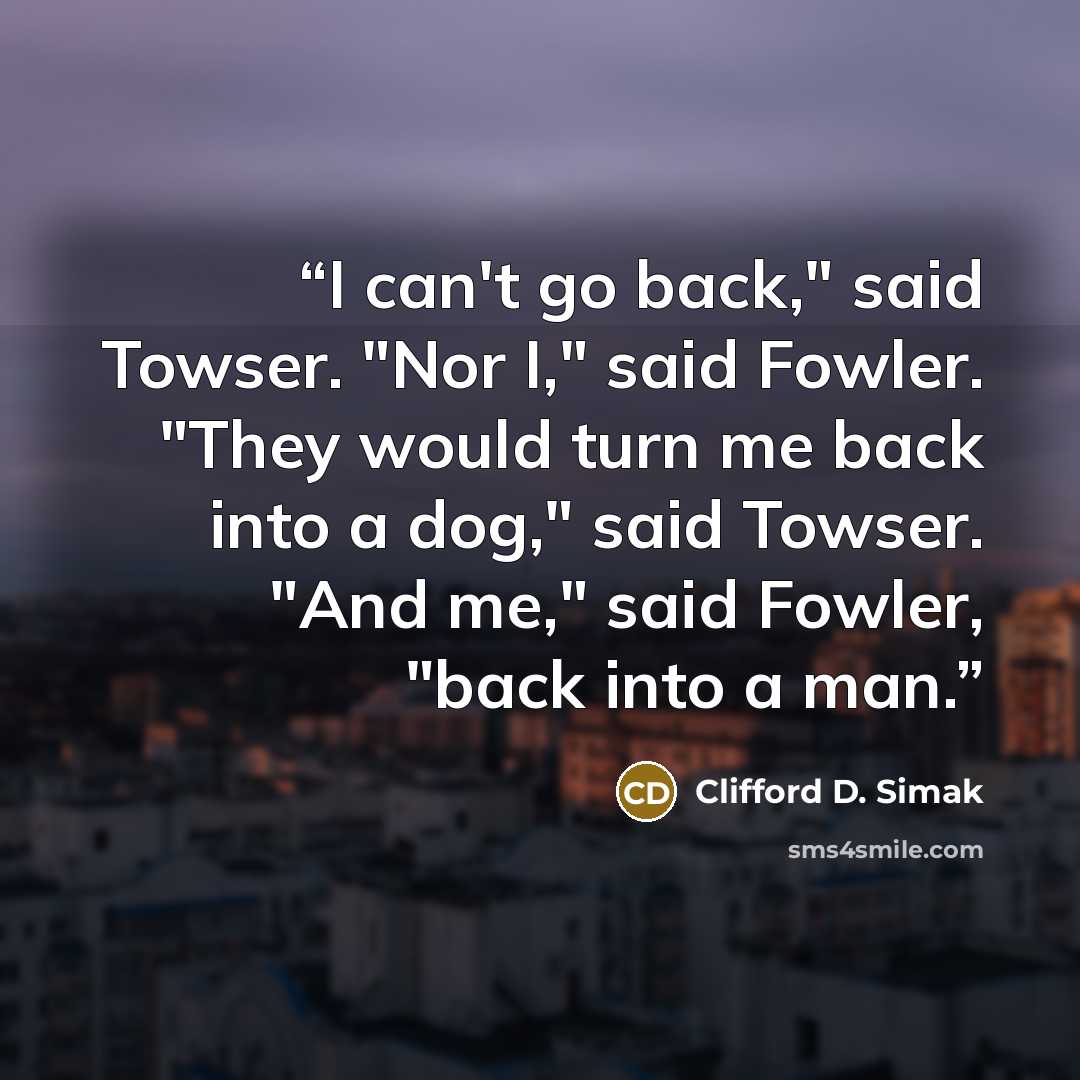 “I can't go back," said Towser. "Nor I," said Fowler. "They would turn me back into a dog," said Towser. "And me," said Fowler, "back into a man.” quote by Clifford D. Simak
