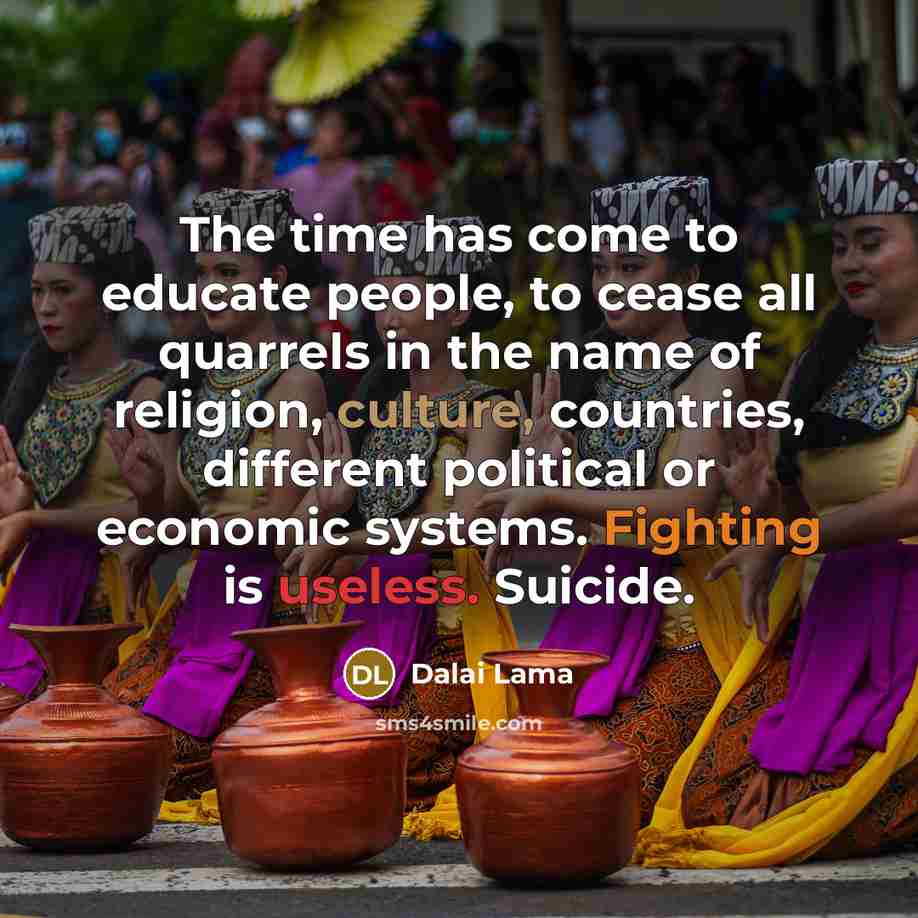 “The time has come to educate people, to cease all quarrels in the name of religion, culture, countries, different political or economic systems. Fighting is useless. Suicide.” quote by Dalai Lama
