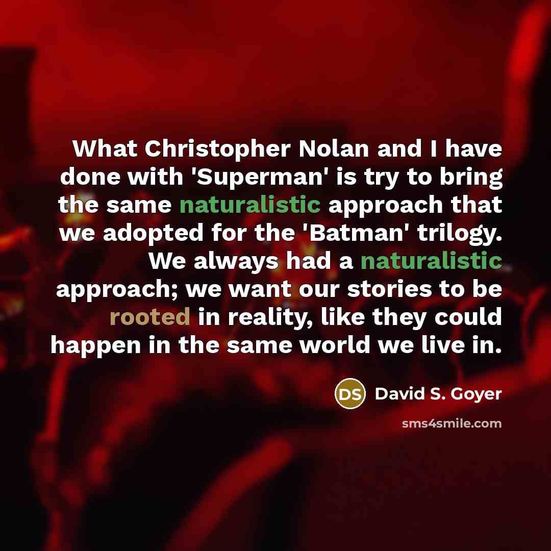 “What Christopher Nolan and I have done with 'Superman' is try to bring the same naturalistic approach that we adopted for the 'Batman' trilogy. We always had a naturalistic approach; we want our stories to be rooted in reality, like they could happen in the same world we live in.” quote by David S. Goyer