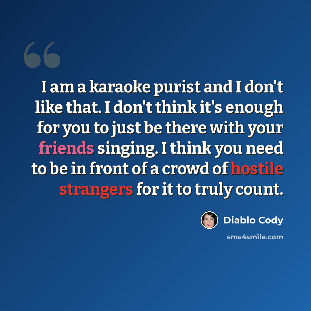 “I am a karaoke purist and I don't like that. I don't think it's enough for you to just be there with your friends singing. I think you need to be in front of a crowd of hostile strangers for it to truly count.” quote by Diablo Cody