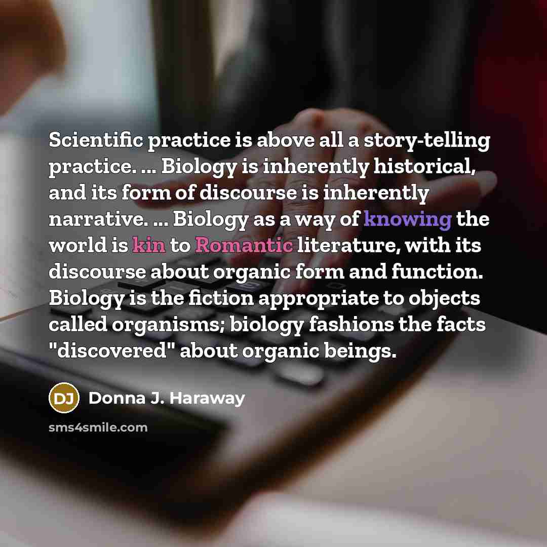 “Scientific practice is above all a story-telling practice. ... Biology is inherently historical, and its form of discourse is inherently narrative. ... Biology as a way of knowing the world is kin to Romantic literature, with its discourse about organic form and function. Biology is the fiction…” quote by Donna J. Haraway