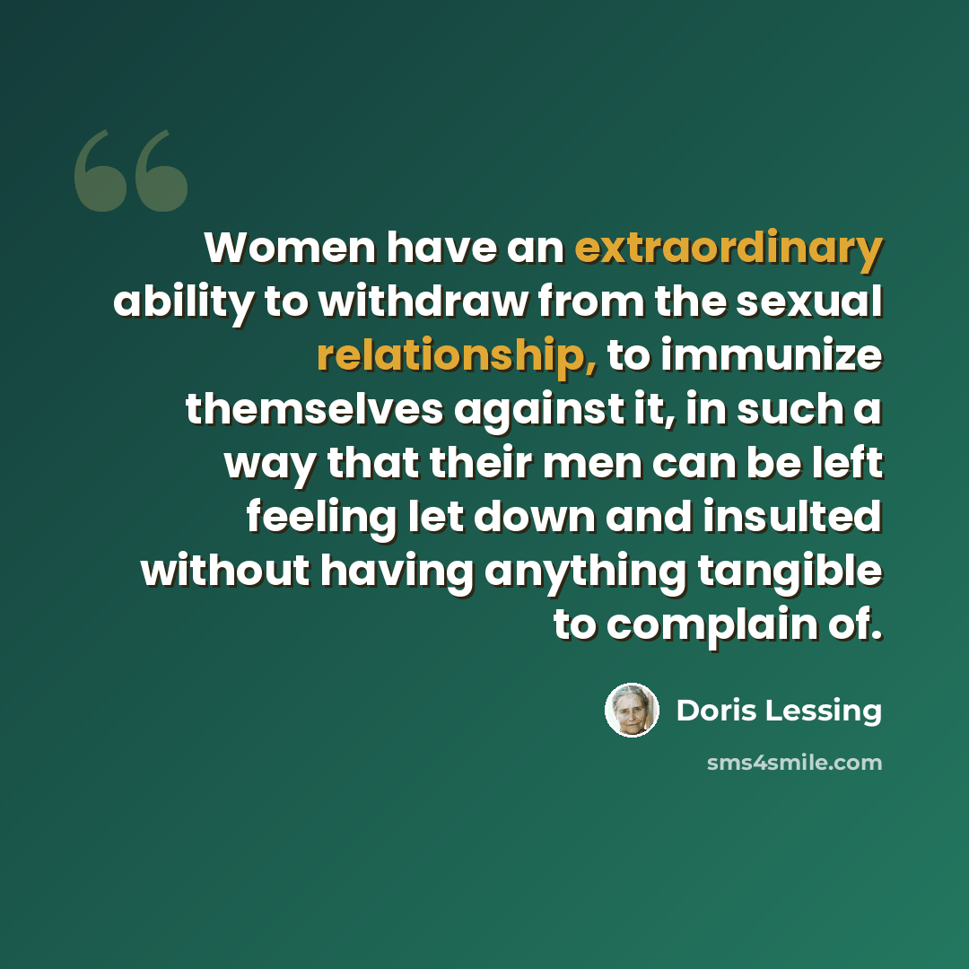 “Women have an extraordinary ability to withdraw from the sexual relationship, to immunize themselves against it, in such a way that their men can be left feeling let down and insulted without having anything tangible to complain of.” quote by Doris Lessing