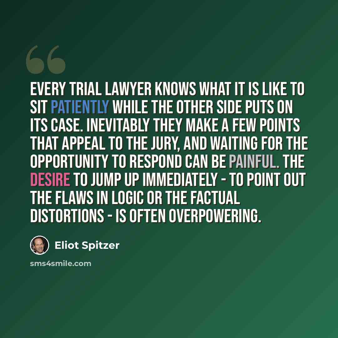 “Every trial lawyer knows what it is like to sit patiently while the other side puts on its case. Inevitably they make a few points that appeal to the jury, and waiting for the opportunity to respond can be painful. The desire to jump up immediately - to point out the flaws in logic or the factual…” quote by Eliot Spitzer