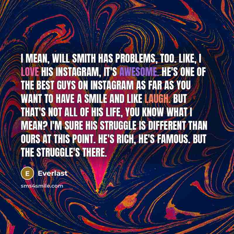 “I mean, Will Smith has problems, too. Like, I love his Instagram, it's awesome. He's one of the best guys on Instagram as far as you want to have a smile and like laugh. But that's not all of his life, you know what I mean? I'm sure his struggle is different than ours at this point. He's rich…” quote by Everlast