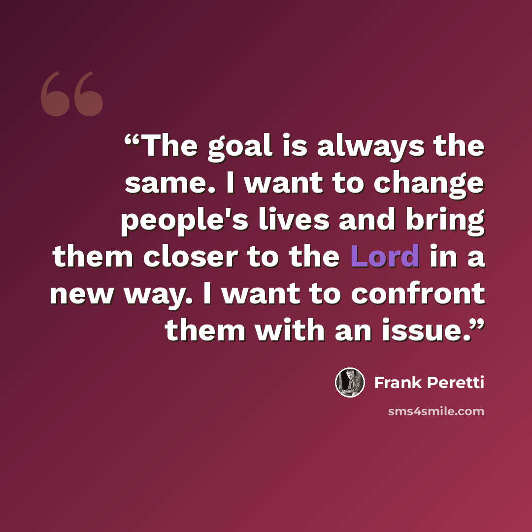 “The goal is always the same. I want to change people's lives and bring them closer to the Lord in a new way. I want to confront them with an issue.” quote by Frank Peretti