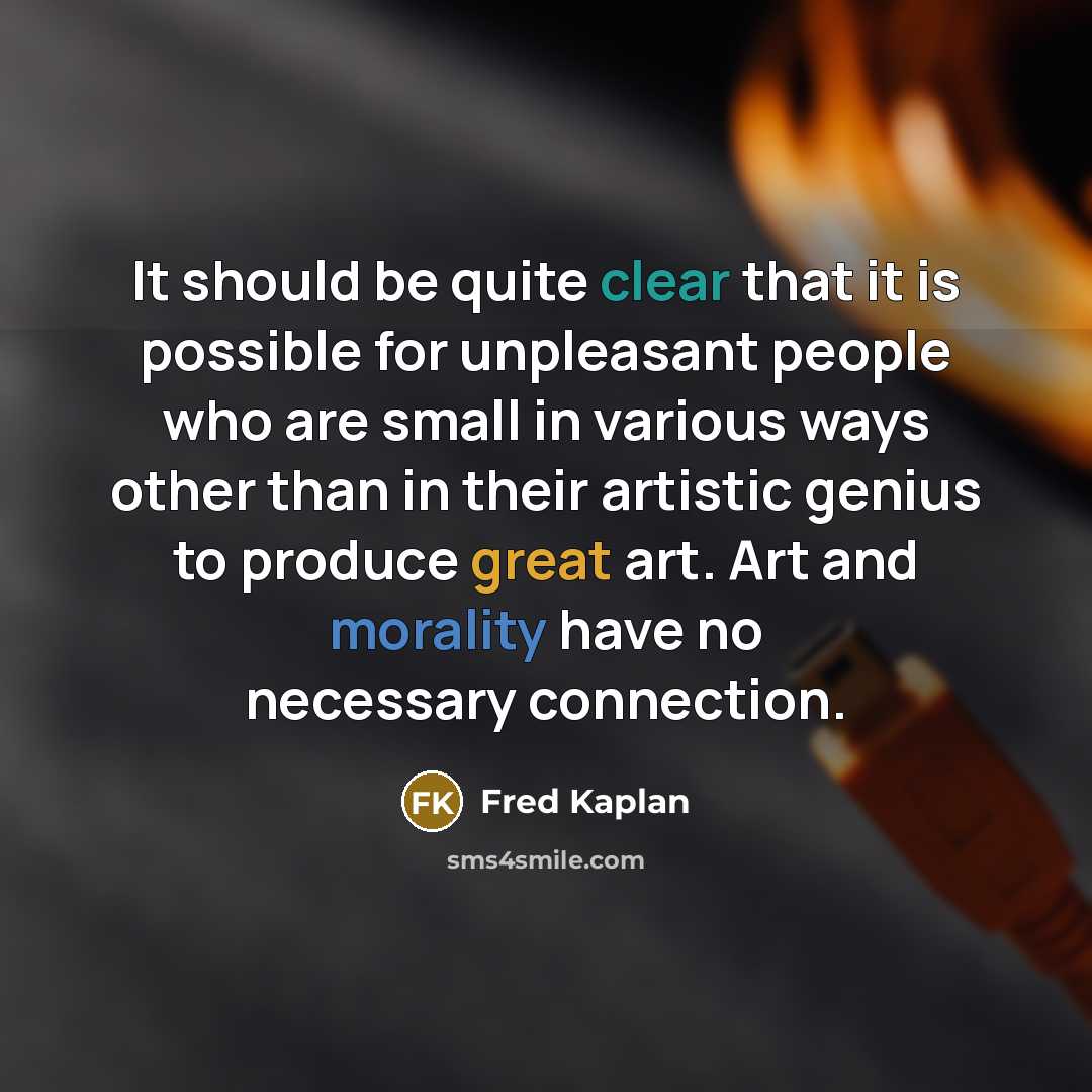 “It should be quite clear that it is possible for unpleasant people who are small in various ways other than in their artistic genius to produce great art. Art and morality have no necessary connection.” quote by Fred Kaplan