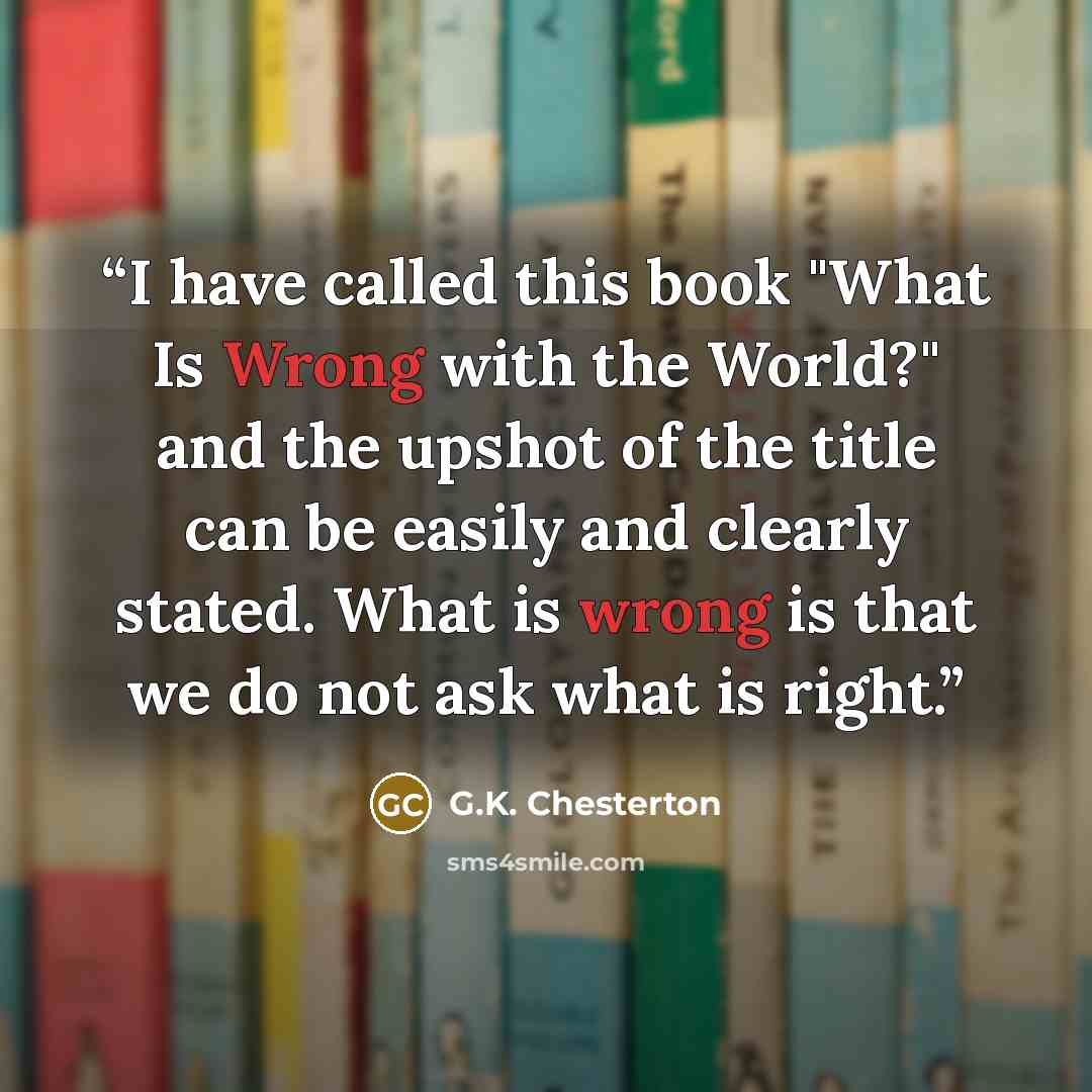 “I have called this book "What Is Wrong with the World?" and the upshot of the title can be easily and clearly stated. What is wrong is that we do not ask what is right.” quote by G.K. Chesterton