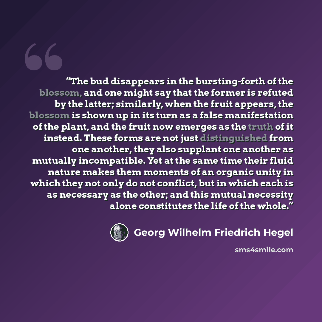 “The bud disappears in the bursting-forth of the blossom, and one might say that the former is refuted by the latter; similarly, when the fruit appears, the blossom is shown up in its turn as a false manifestation of the plant, and the fruit now emerges as the truth of it instead. These forms are…” quote by Georg Wilhelm Friedrich Hegel