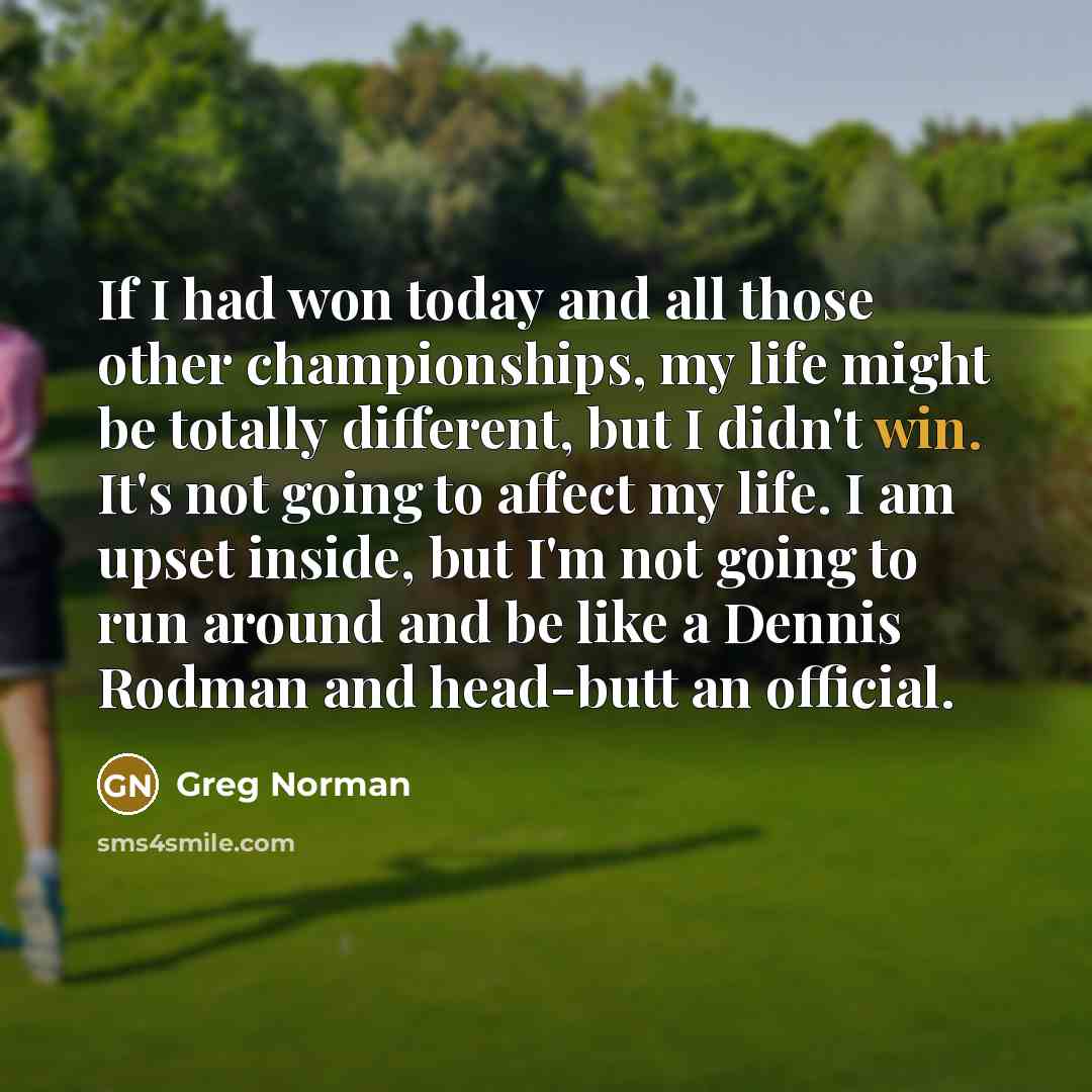 “If I had won today and all those other championships, my life might be totally different, but I didn't win. It's not going to affect my life. I am upset inside, but I'm not going to run around and be like a Dennis Rodman and head-butt an official.” quote by Greg Norman