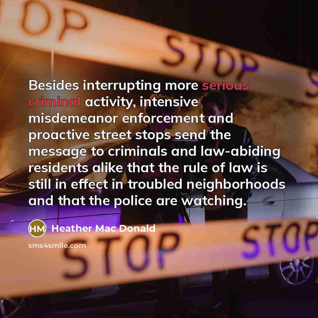 “Besides interrupting more serious criminal activity, intensive misdemeanor enforcement and proactive street stops send the message to criminals and law-abiding residents alike that the rule of law is still in effect in troubled neighborhoods and that the police are watching.” quote by Heather Mac Donald