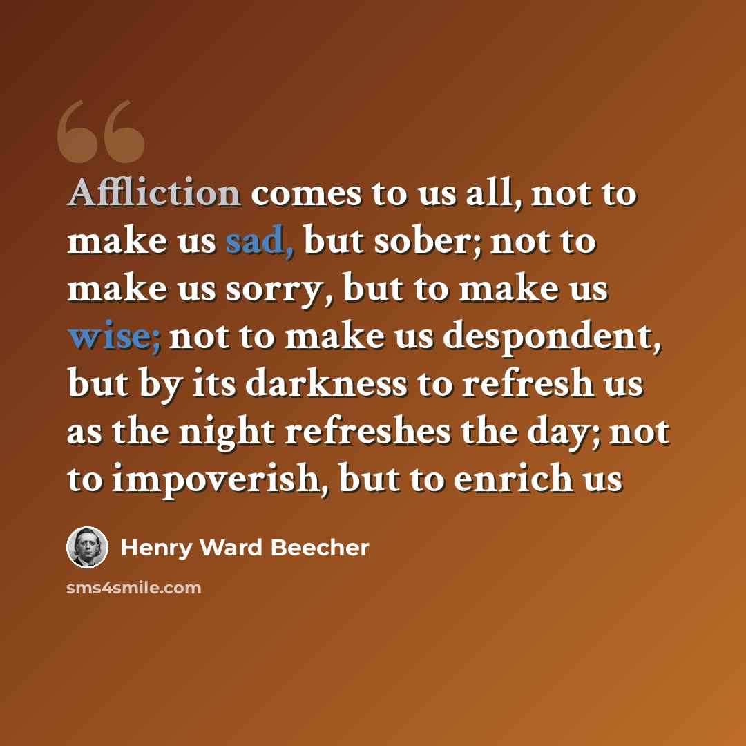 “Affliction comes to us all, not to make us sad, but sober; not to make us sorry, but to make us wise; not to make us despondent, but by its darkness to refresh us as the night refreshes the day; not to impoverish, but to enrich us” quote by Henry Ward Beecher