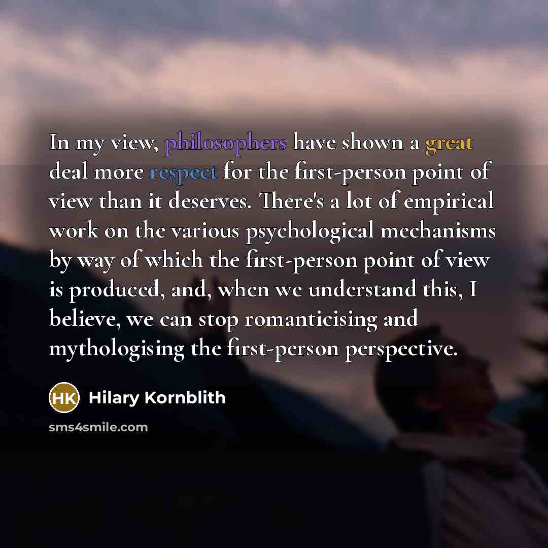 “In my view, philosophers have shown a great deal more respect for the first-person point of view than it deserves. There's a lot of empirical work on the various psychological mechanisms by way of which the first-person point of view is produced, and, when we understand this, I believe, we can…” quote by Hilary Kornblith